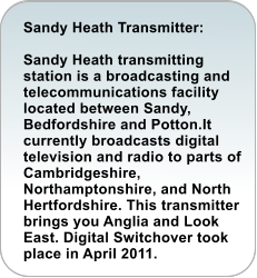 Sandy Heath Transmitter:  Sandy Heath transmitting station is a broadcasting and telecommunications facility located between Sandy, Bedfordshire and Potton.It currently broadcasts digital television and radio to parts of Cambridgeshire, Northamptonshire, and North Hertfordshire. This transmitter brings you Anglia and Look East. Digital Switchover took place in April 2011.